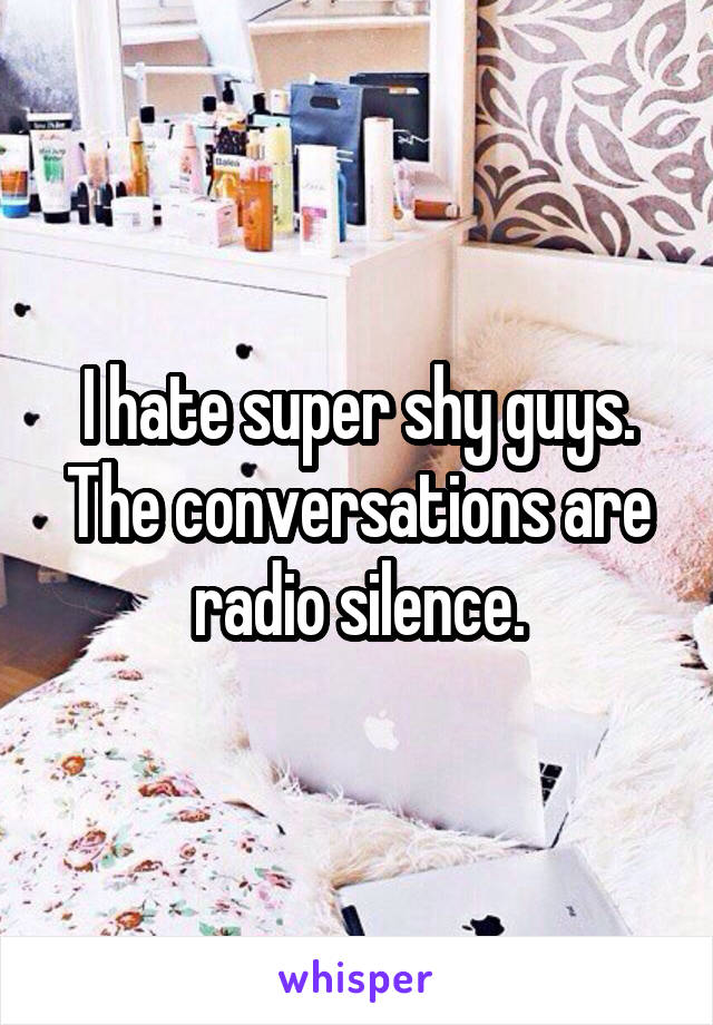 I hate super shy guys. The conversations are radio silence.