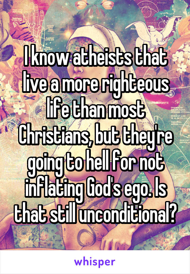 I know atheists that live a more righteous life than most Christians, but they're going to hell for not inflating God's ego. Is that still unconditional?