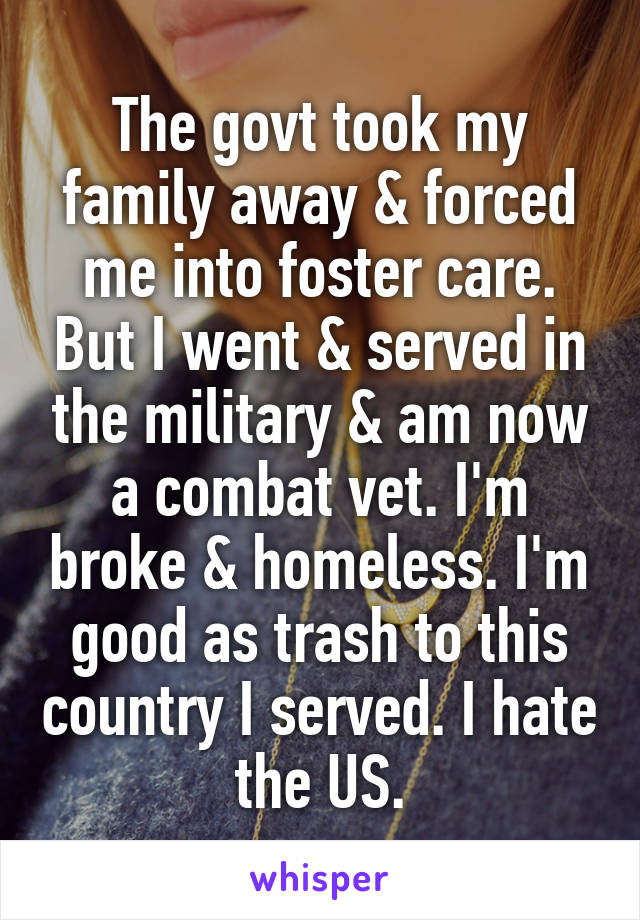 The govt took my family away & forced me into foster care. But I went & served in the military & am now a combat vet. I'm broke & homeless. I'm good as trash to this country I served. I hate the US.