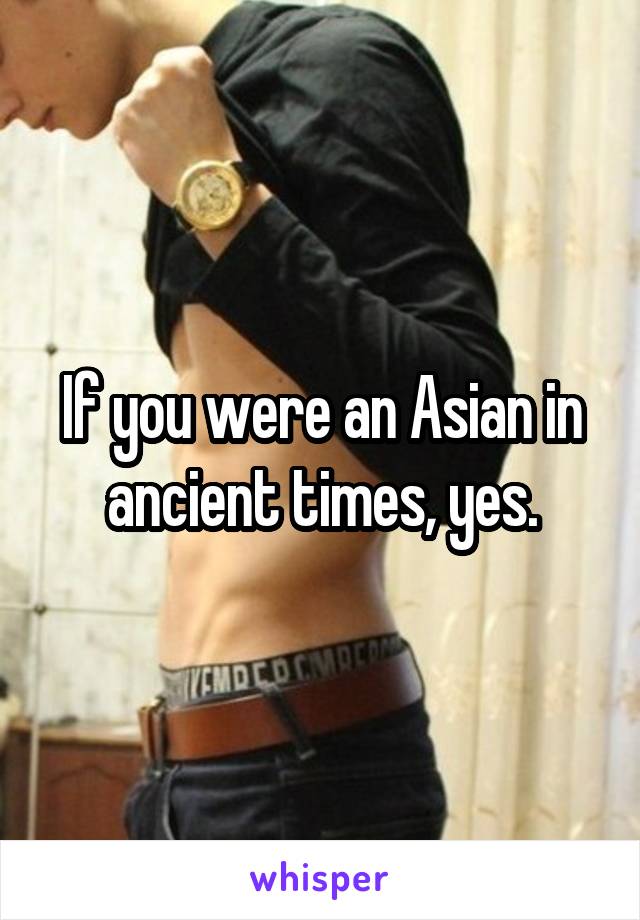 If you were an Asian in ancient times, yes.