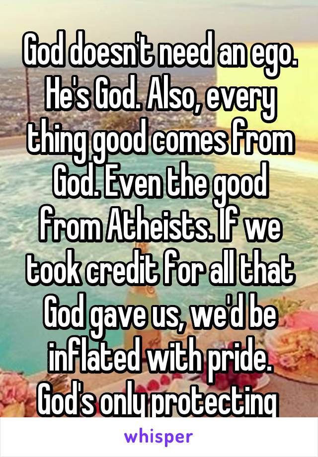 God doesn't need an ego. He's God. Also, every thing good comes from God. Even the good from Atheists. If we took credit for all that God gave us, we'd be inflated with pride. God's only protecting 