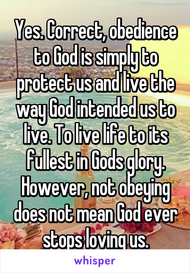 Yes. Correct, obedience to God is simply to protect us and live the way God intended us to live. To live life to its fullest in Gods glory. However, not obeying does not mean God ever stops loving us.