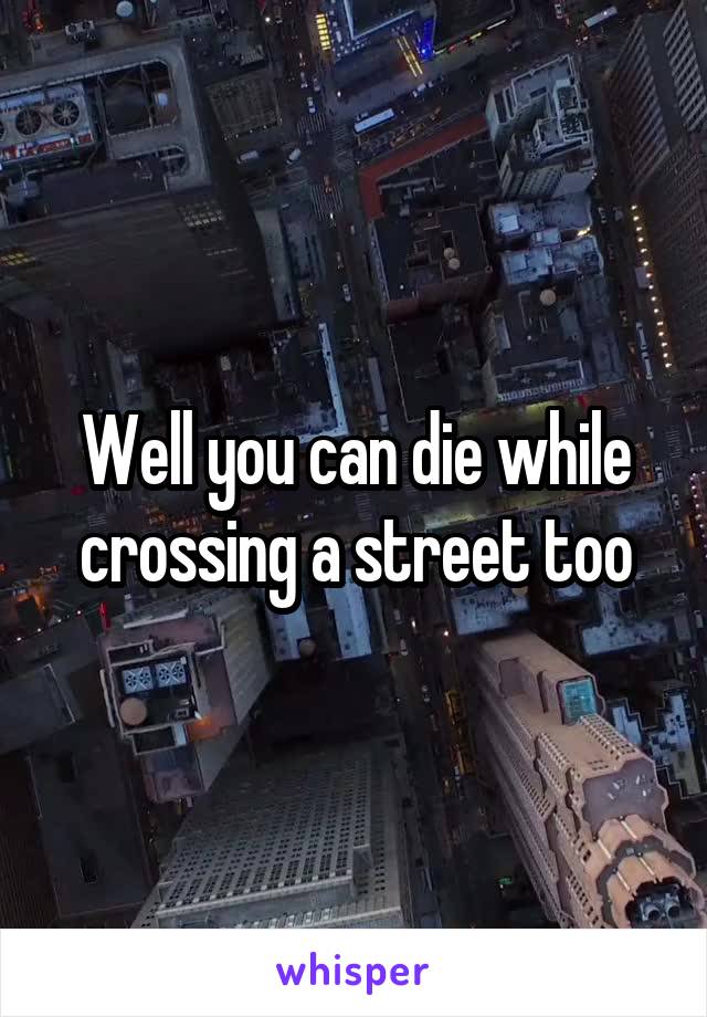 Well you can die while crossing a street too