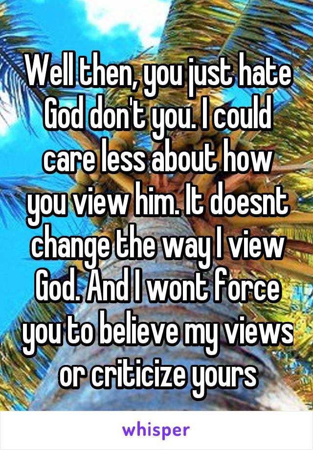 Well then, you just hate God don't you. I could care less about how you view him. It doesnt change the way I view God. And I wont force you to believe my views or criticize yours