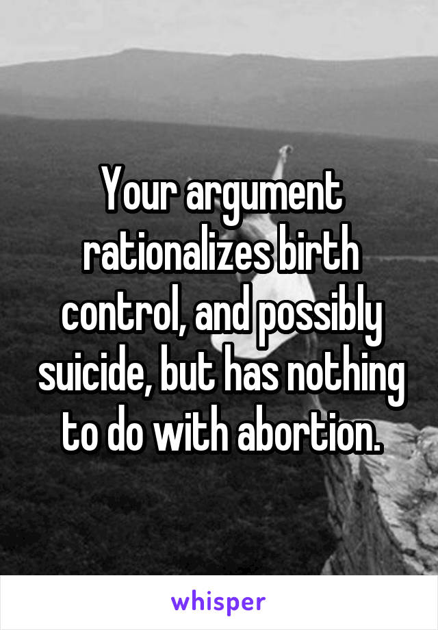 Your argument rationalizes birth control, and possibly suicide, but has nothing to do with abortion.