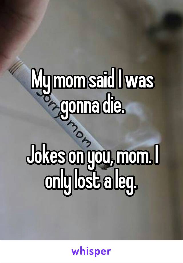 My mom said I was gonna die.

Jokes on you, mom. I only lost a leg. 