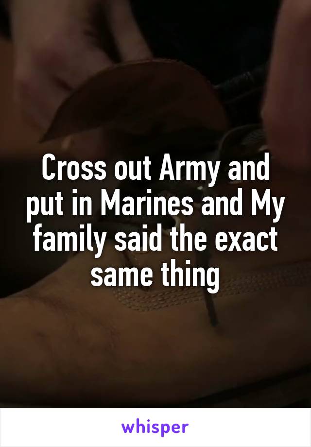 Cross out Army and put in Marines and My family said the exact same thing