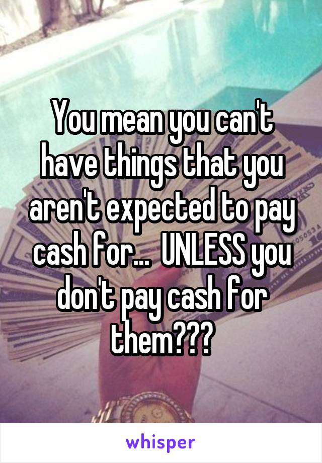 You mean you can't have things that you aren't expected to pay cash for...  UNLESS you don't pay cash for them???