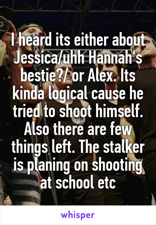 I heard its either about Jessica/uhh Hannah's bestie?/ or Alex. Its kinda logical cause he tried to shoot himself. Also there are few things left. The stalker is planing on shooting at school etc