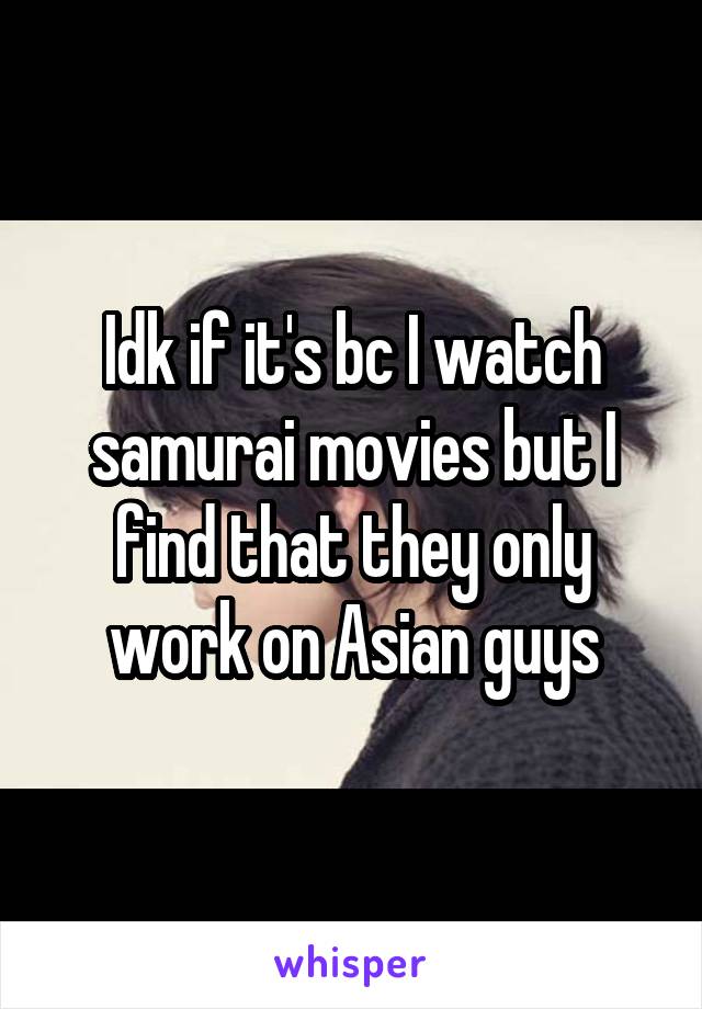 Idk if it's bc I watch samurai movies but I find that they only work on Asian guys