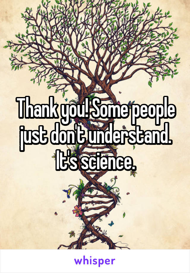 Thank you! Some people just don't understand. It's science.
