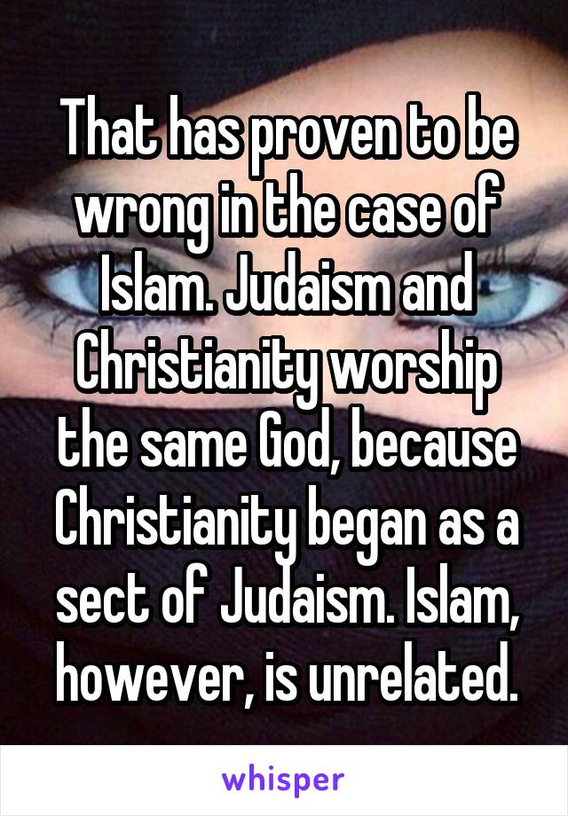 That has proven to be wrong in the case of Islam. Judaism and Christianity worship the same God, because Christianity began as a sect of Judaism. Islam, however, is unrelated.