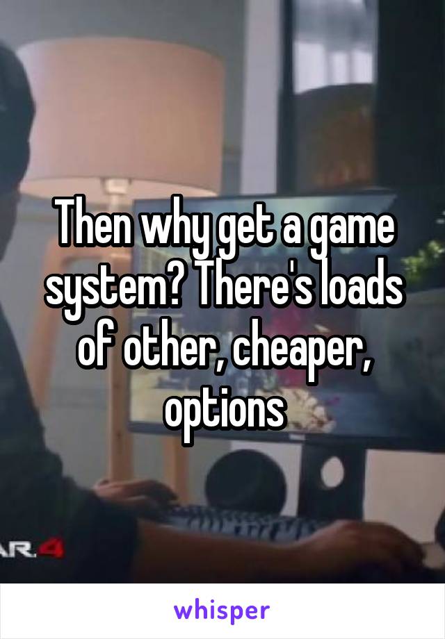 Then why get a game system? There's loads of other, cheaper, options