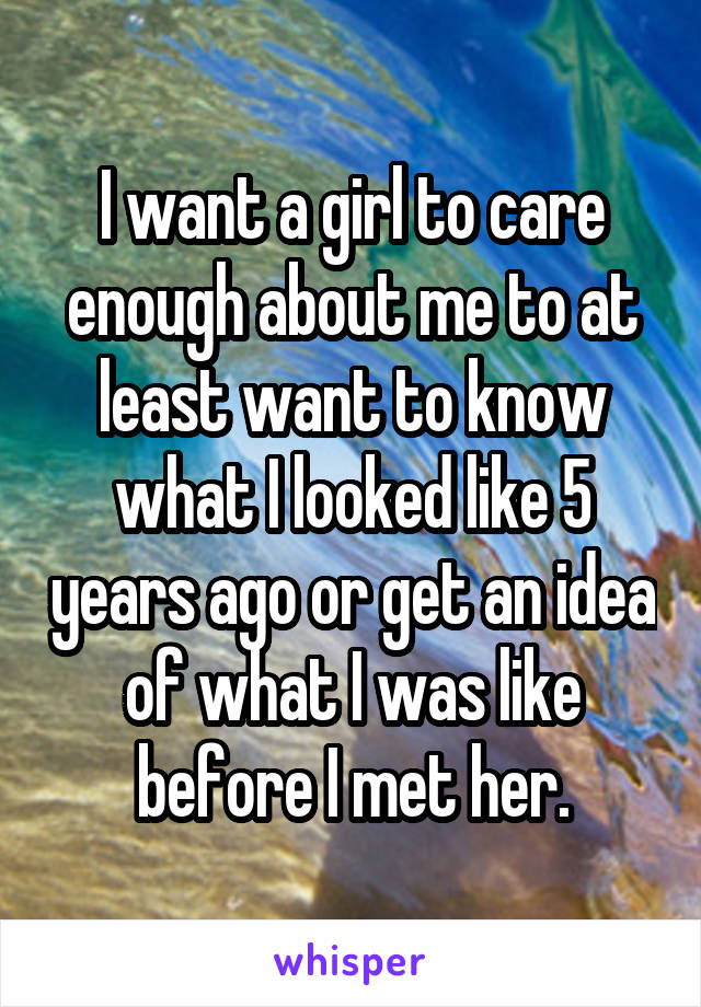 I want a girl to care enough about me to at least want to know what I looked like 5 years ago or get an idea of what I was like before I met her.