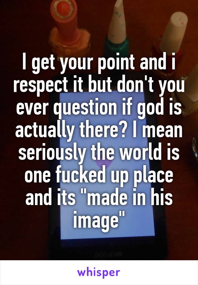 I get your point and i respect it but don't you ever question if god is actually there? I mean seriously the world is one fucked up place and its "made in his image"