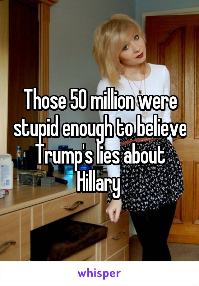 Those 50 million were stupid enough to believe Trump's lies about Hillary 