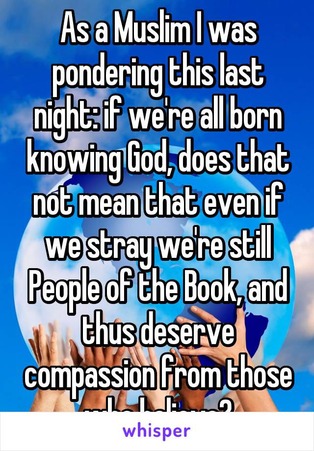 As a Muslim I was pondering this last night: if we're all born knowing God, does that not mean that even if we stray we're still People of the Book, and thus deserve compassion from those who believe?