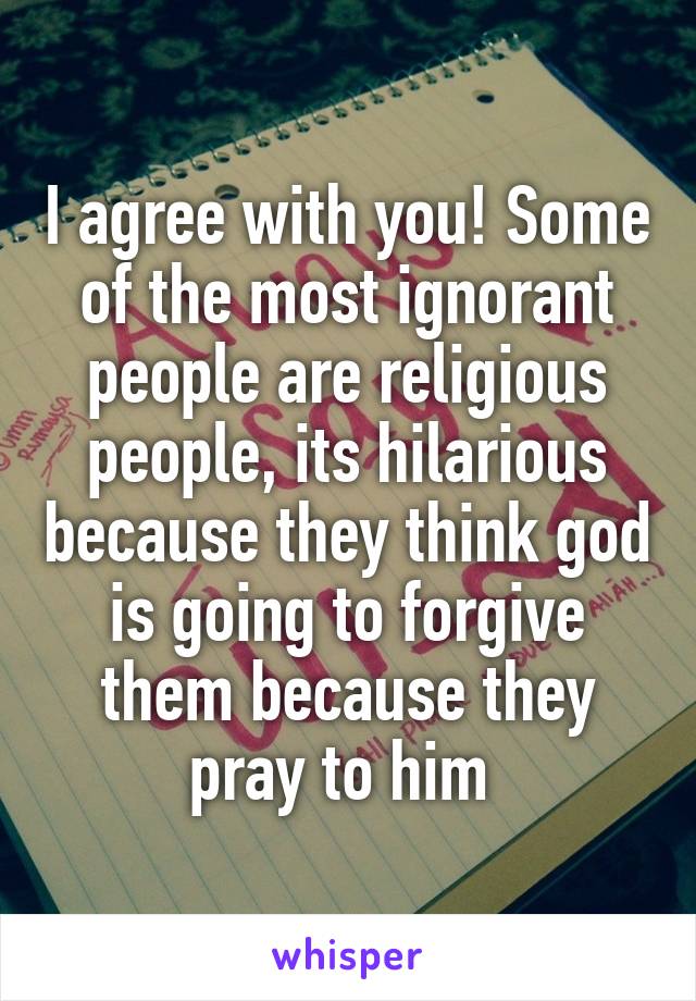 I agree with you! Some of the most ignorant people are religious people, its hilarious because they think god is going to forgive them because they pray to him 