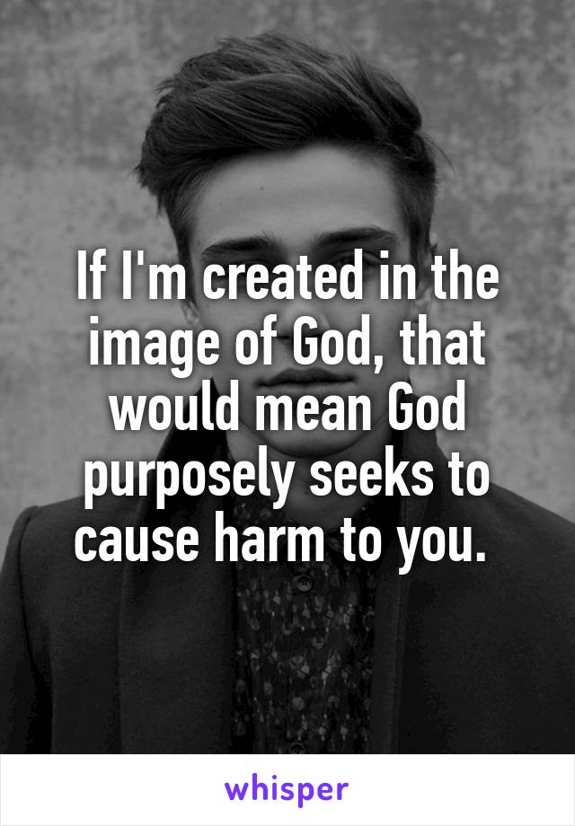 If I'm created in the image of God, that would mean God purposely seeks to cause harm to you. 