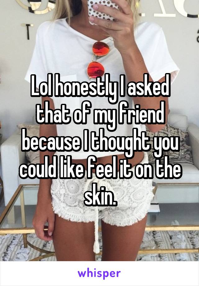 Lol honestly I asked that of my friend because I thought you could like feel it on the skin.