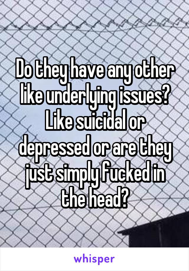 Do they have any other like underlying issues? Like suicidal or depressed or are they just simply fucked in the head?