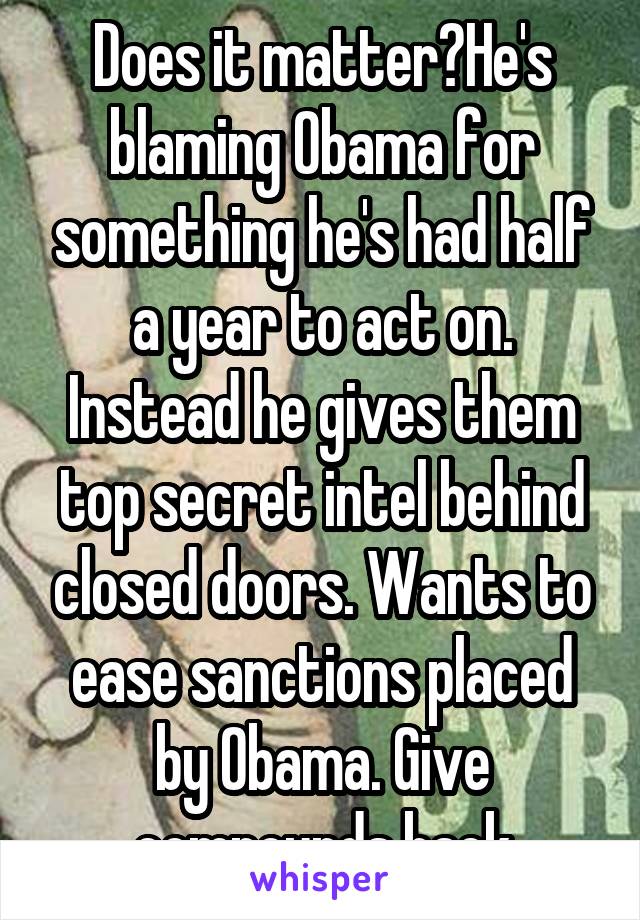 Does it matter?He's blaming Obama for something he's had half a year to act on. Instead he gives them top secret intel behind closed doors. Wants to ease sanctions placed by Obama. Give compounds back