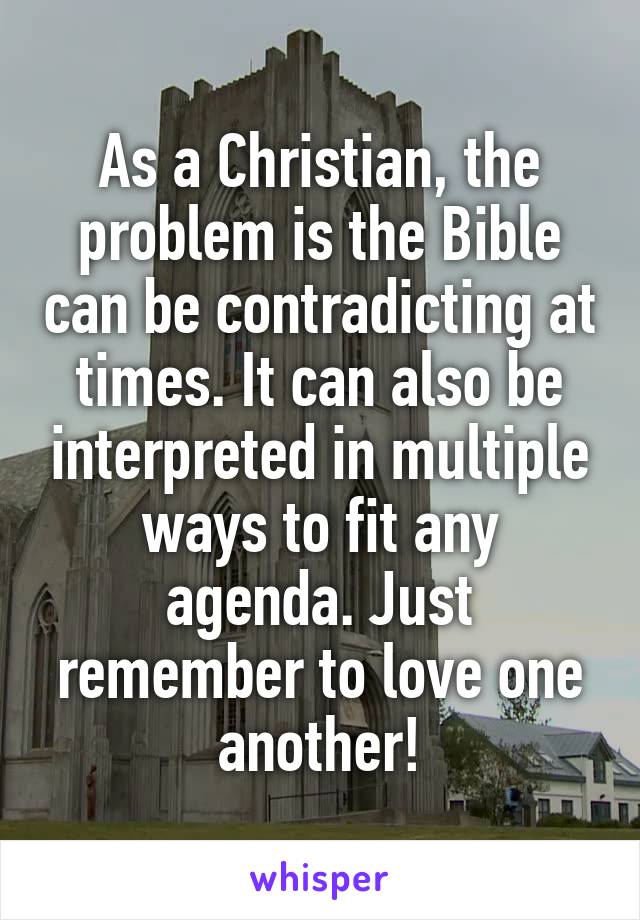 As a Christian, the problem is the Bible can be contradicting at times. It can also be interpreted in multiple ways to fit any agenda. Just remember to love one another!