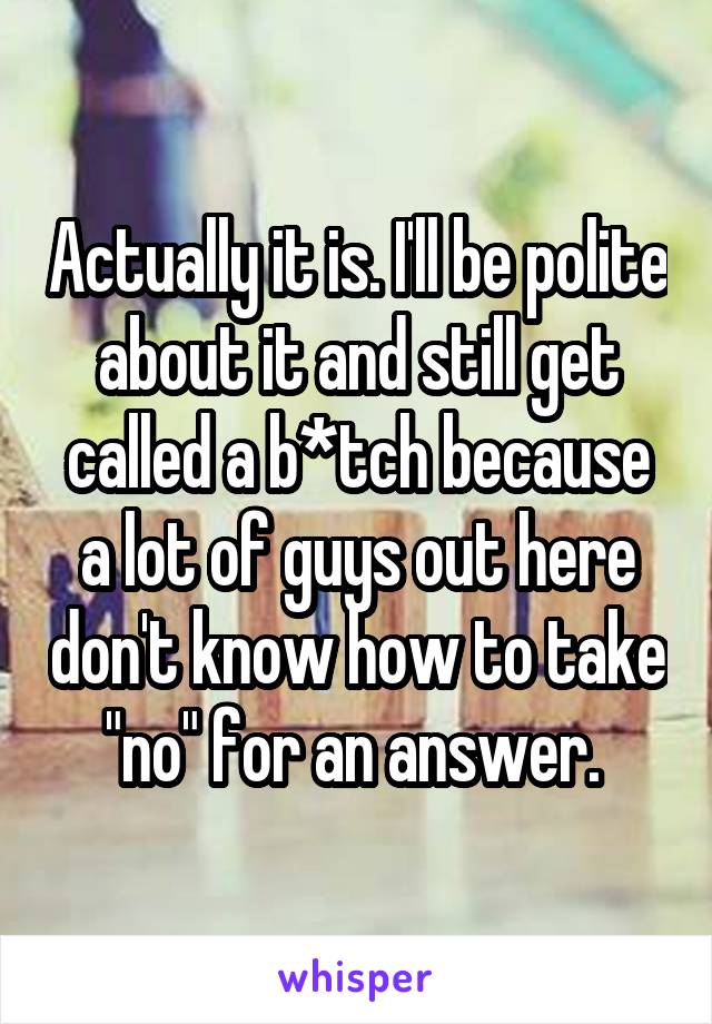 Actually it is. I'll be polite about it and still get called a b*tch because a lot of guys out here don't know how to take "no" for an answer. 