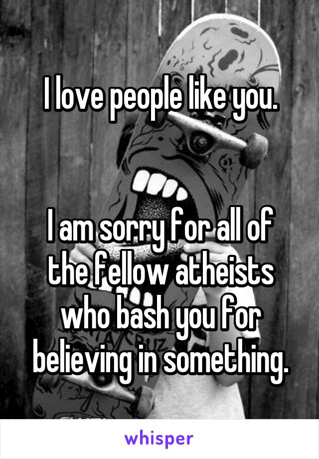 I love people like you.


I am sorry for all of the fellow atheists who bash you for believing in something.