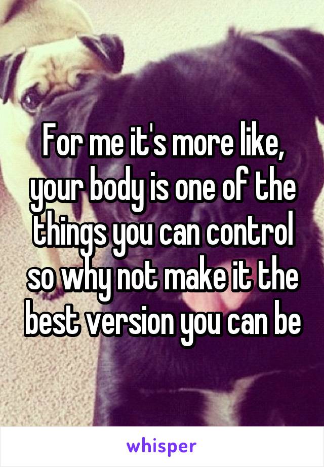 For me it's more like, your body is one of the things you can control so why not make it the best version you can be