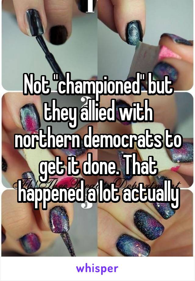 Not "championed" but they allied with northern democrats to get it done. That happened a lot actually