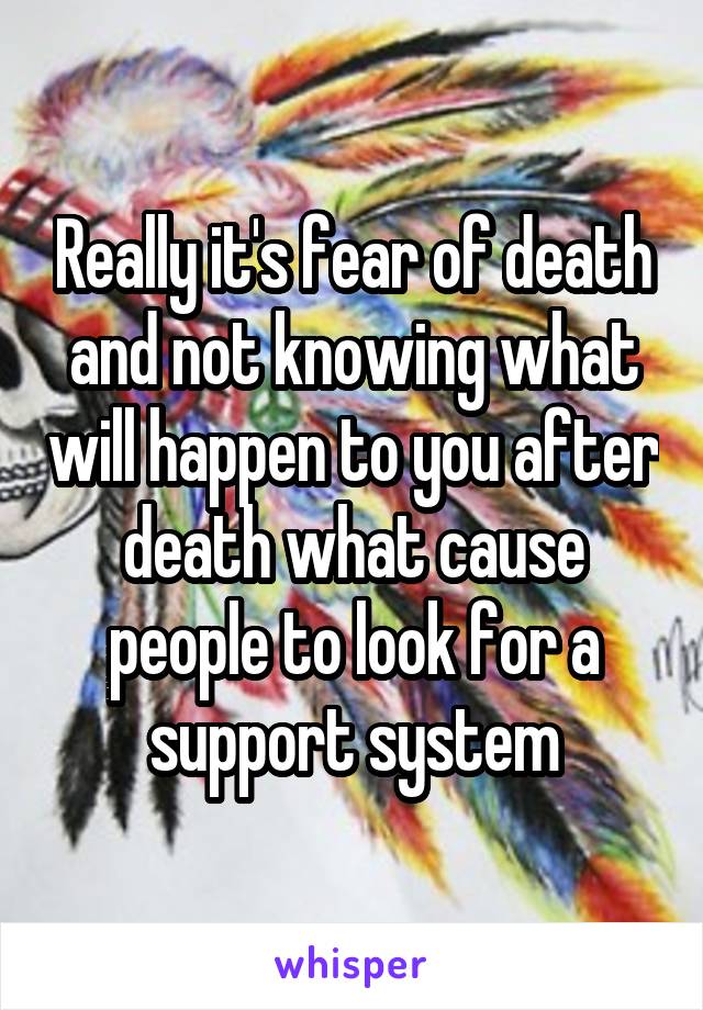 Really it's fear of death and not knowing what will happen to you after death what cause people to look for a support system
