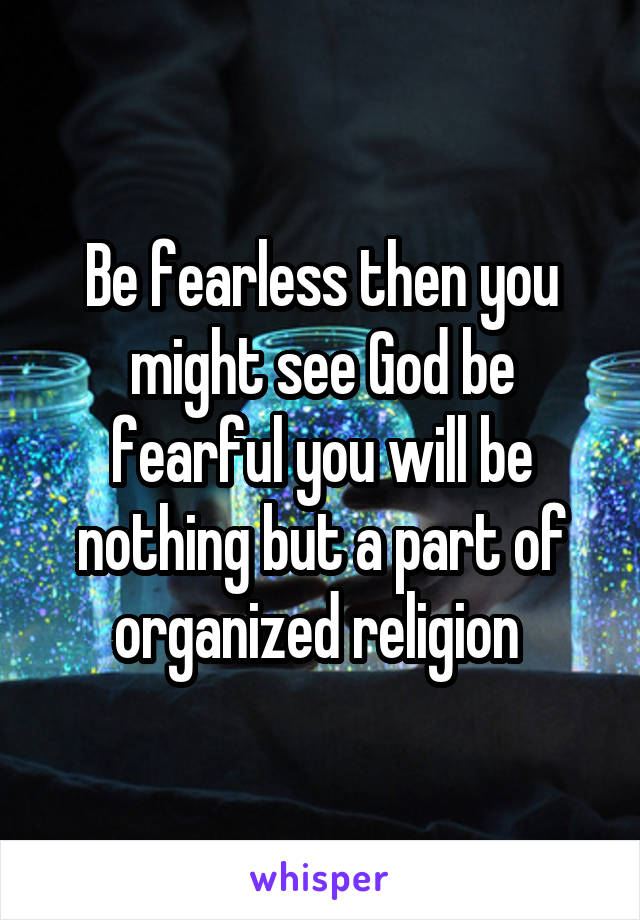 Be fearless then you might see God be fearful you will be nothing but a part of organized religion 
