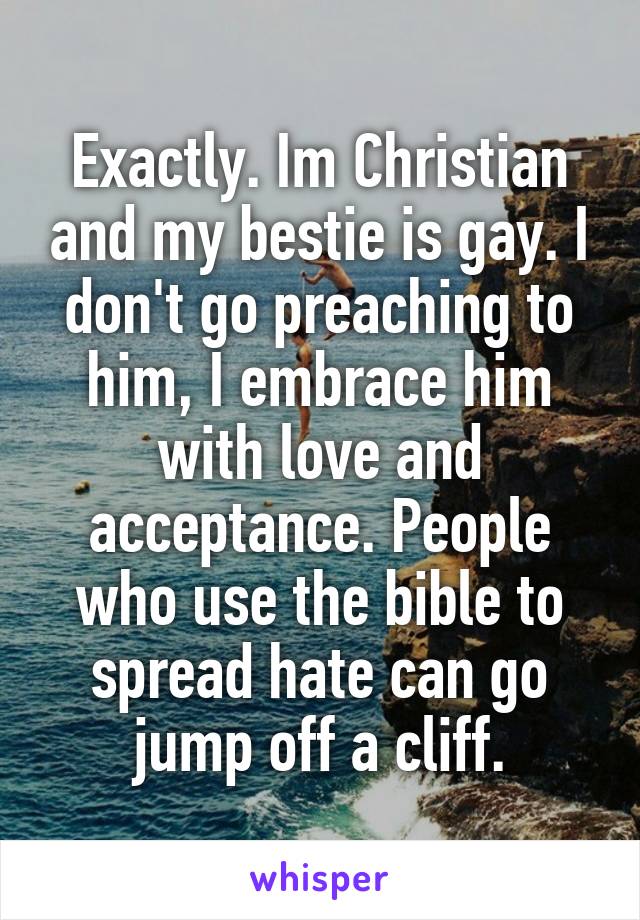 Exactly. Im Christian and my bestie is gay. I don't go preaching to him, I embrace him with love and acceptance. People who use the bible to spread hate can go jump off a cliff.
