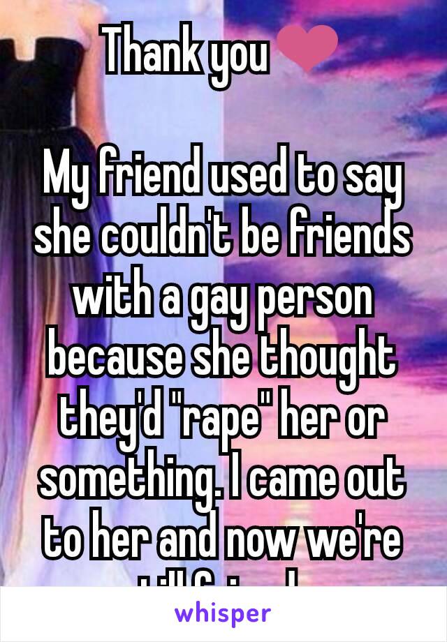 Thank you❤

My friend used to say she couldn't be friends with a gay person because she thought they'd "rape" her or something. I came out to her and now we're still friends.