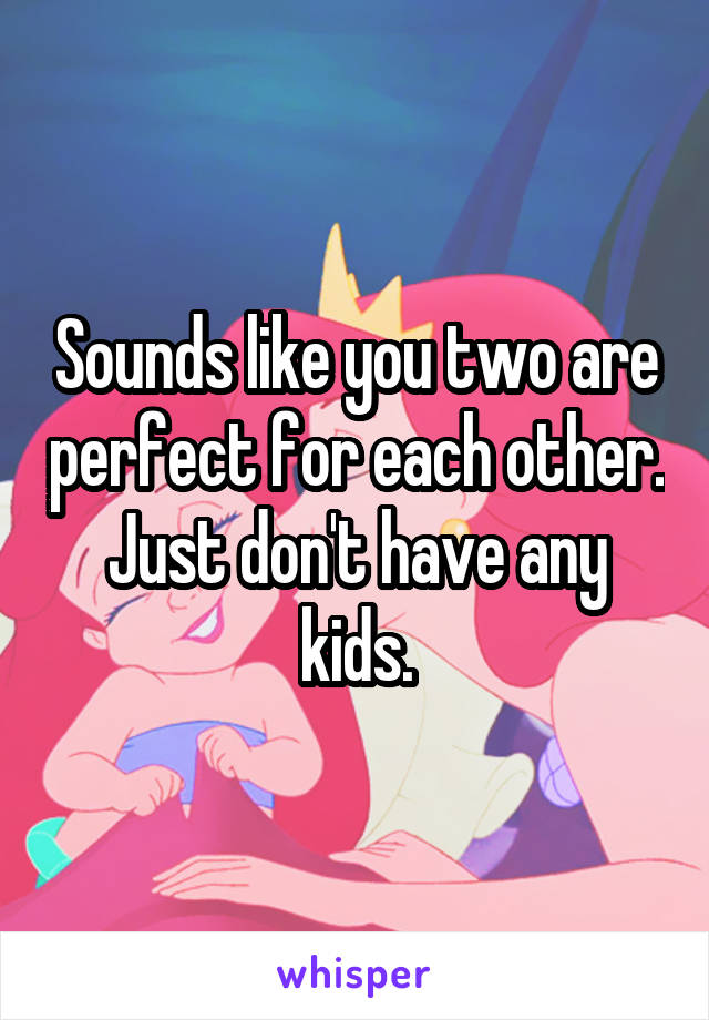 Sounds like you two are perfect for each other. Just don't have any kids.