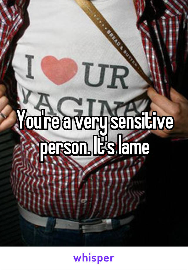You're a very sensitive person. It's lame