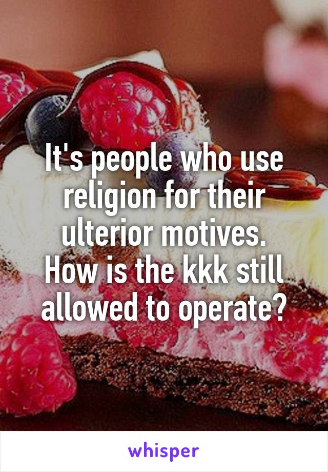 It's people who use religion for their ulterior motives.
How is the kkk still allowed to operate?