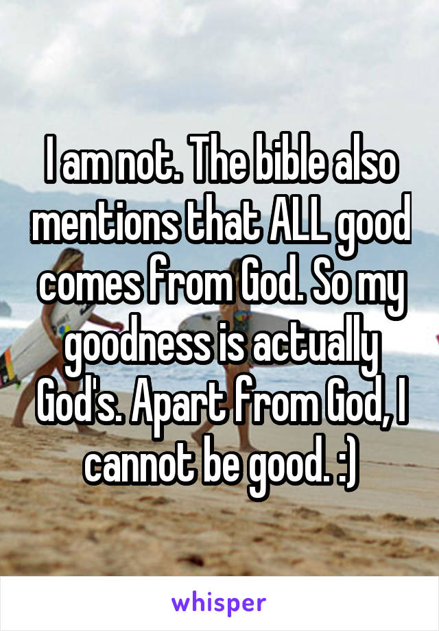 I am not. The bible also mentions that ALL good comes from God. So my goodness is actually God's. Apart from God, I cannot be good. :)