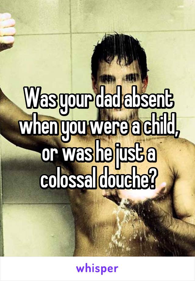 Was your dad absent when you were a child, or was he just a colossal douche?