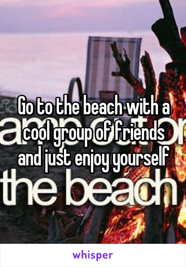 Go to the beach with a cool group of friends and just enjoy yourself