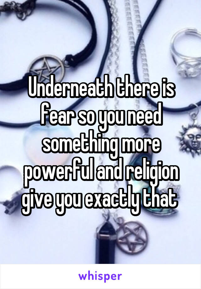 Underneath there is fear so you need something more powerful and religion give you exactly that 