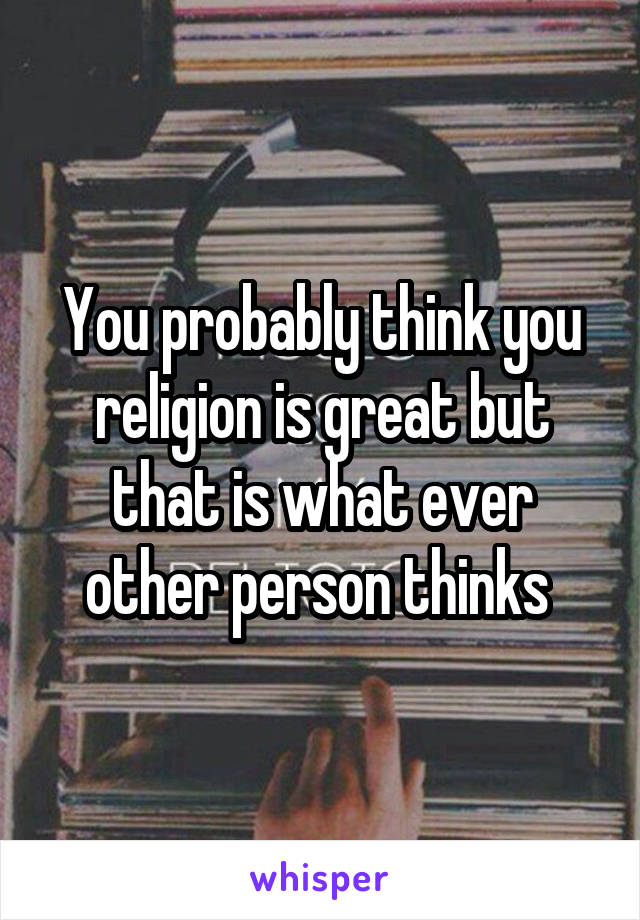 You probably think you religion is great but that is what ever other person thinks 
