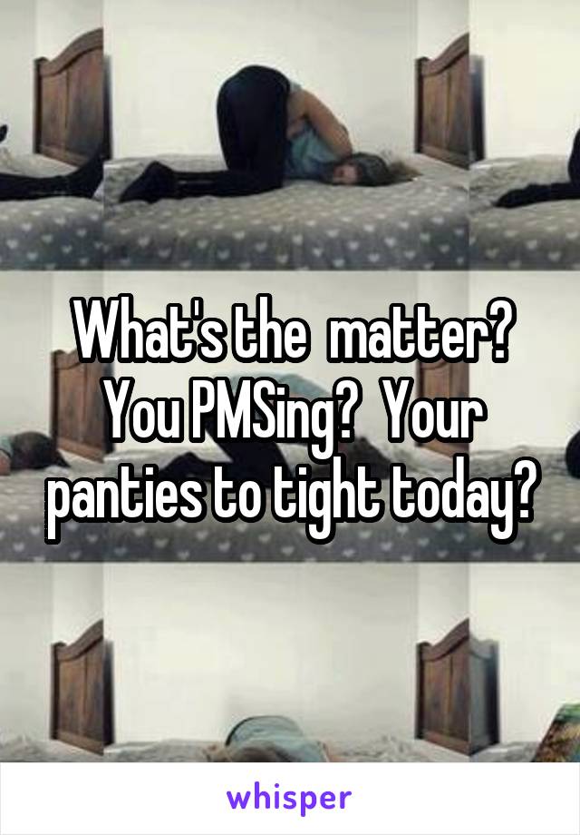 What's the  matter? You PMSing?  Your panties to tight today?