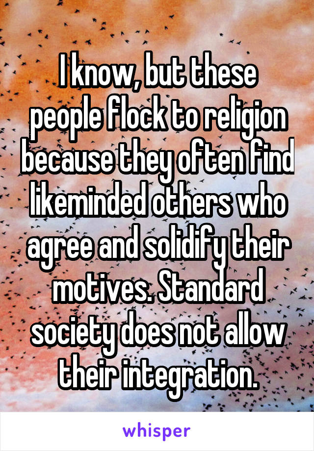I know, but these people flock to religion because they often find likeminded others who agree and solidify their motives. Standard society does not allow their integration.