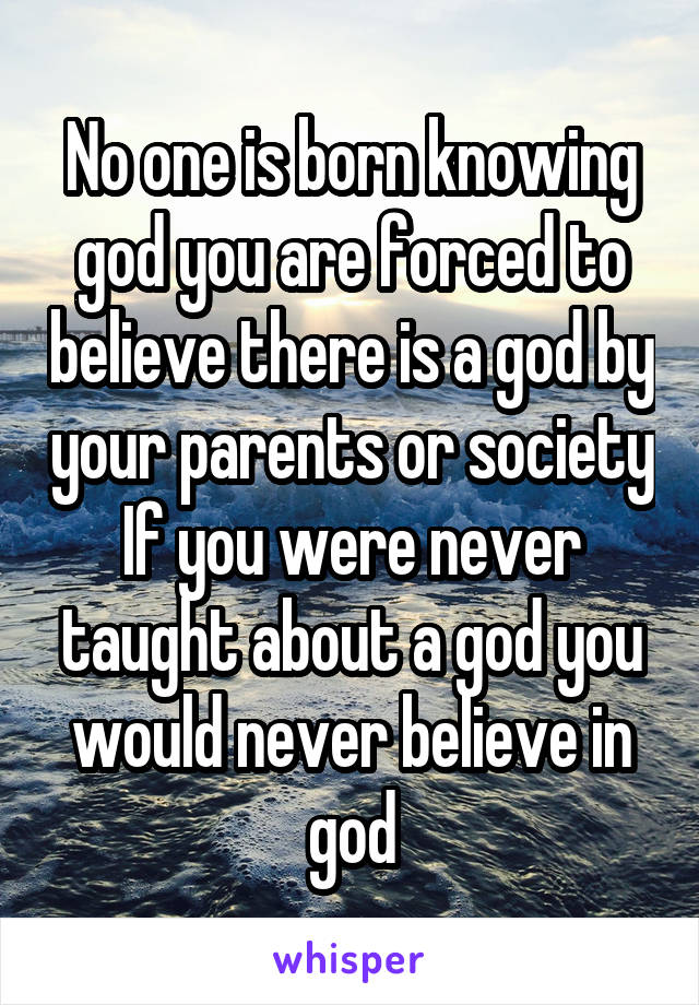 No one is born knowing god you are forced to believe there is a god by your parents or society
If you were never taught about a god you would never believe in god