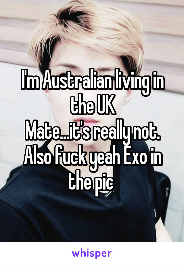 I'm Australian living in the UK
Mate...it's really not. Also fuck yeah Exo in the pic 