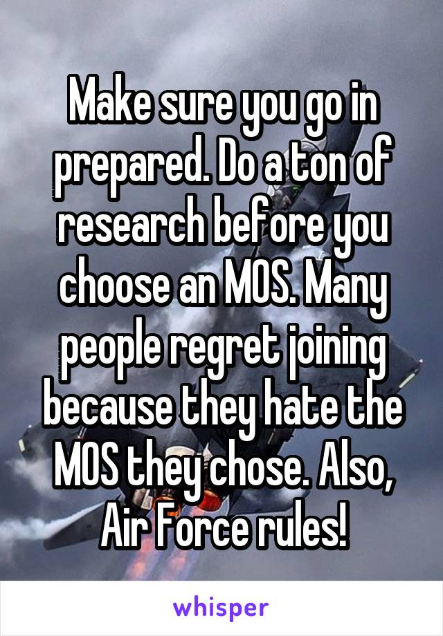 Make sure you go in prepared. Do a ton of research before you choose an MOS. Many people regret joining because they hate the MOS they chose. Also, Air Force rules!