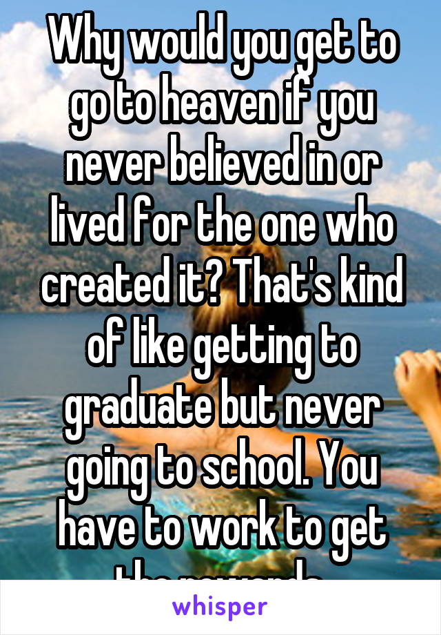 Why would you get to go to heaven if you never believed in or lived for the one who created it? That's kind of like getting to graduate but never going to school. You have to work to get the rewards.