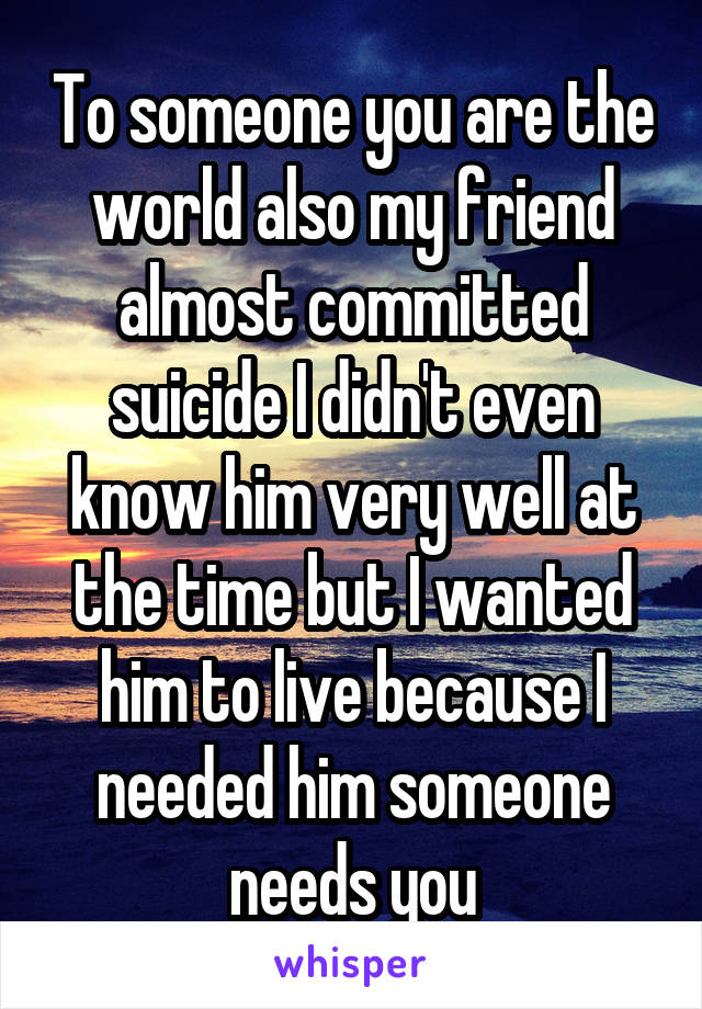 To someone you are the world also my friend almost committed suicide I didn't even know him very well at the time but I wanted him to live because I needed him someone needs you